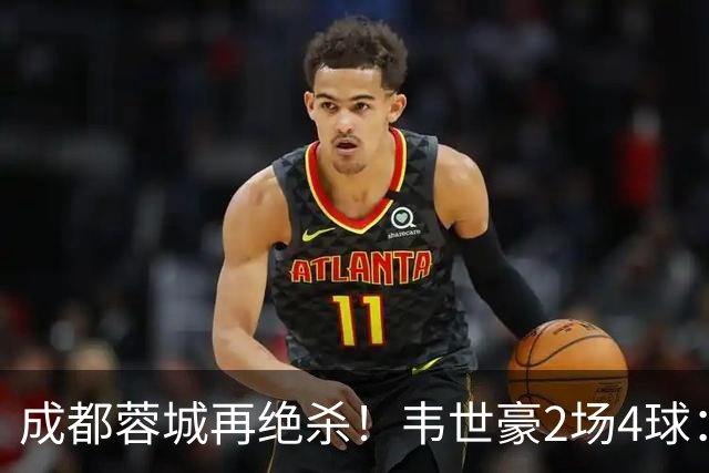 成都蓉城再绝杀！韦世豪2场4球：赛后获前英超锋霸特别认可